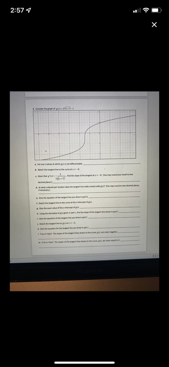 2:57 1
2. Consider the graph of g(x) - 2+1-1
a. List any values at which gx) is not differentiable
Sketch the tangent line to the curve at x-8
C Given that g Yx)
find the slope of the tangent at x-8. (You may round vour result to two
3(x+3y
d. At what ordered pair location does the tangent line make contact with et? (You may round to two decimal places
if necessary)
Give the equation of the tangent line vou drew in part b
E Sketch the tangent line to the curve at the intercept of g).
E Give the exact value of the-intercept of gx).
h Using the derivative of ggven in partc, find the slope of the tangent line drawn in part f.
L Give the equation of the tangent ine you drew in part f.
Sketch the tangent line to g) at -3.
k Give the equation for the tangent line you drew in part
LTrue or False? The slopes of the tangent lines drawn to the curve, g), are never negative
True or False? The slopes of the tangent lines drawn to the curve, g), are never equal to 0.
