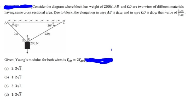 Consider the diagram where block has weight of 200N. AB and CD are two wires of different materials
Alcp
having same cross sectional area. Due to block ,the elongation in wire AB is Alag and in wire CD is Alcp then value of
ALAB
45
30
2m
V2m
200 N
Given: Young's modulus for both wires is Ycp = 2Yap[
(a) 2:3/7
(b) 1:23
(c) 3:3/7
(d) 1:3/3
