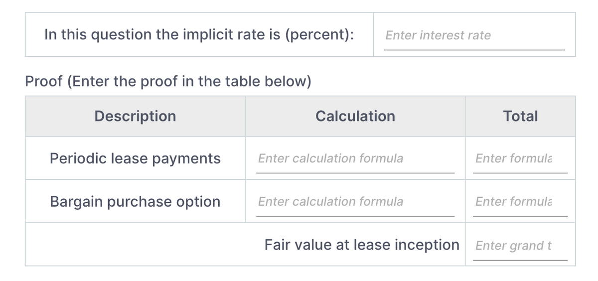 In this question the implicit rate is (percent):
Enter interest rate
Proof (Enter the proof in the table below)
Description
Calculation
Total
Periodic lease payments
Enter calculation formula
Enter formula
Bargain purchase option
Enter calculation formula
Enter formula
Fair value at lease inception
Enter grand t
