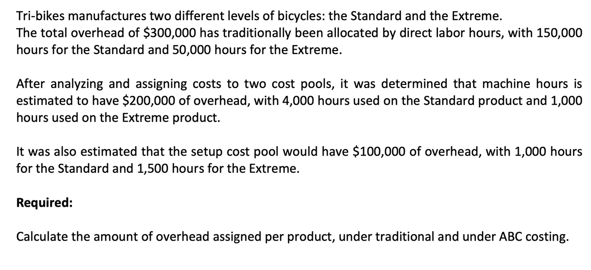 Tri-bikes manufactures two different levels of bicycles: the Standard and the Extreme.
The total overhead of $300,000 has traditionally been allocated by direct labor hours, with 150,000
hours for the Standard and 50,000 hours for the Extreme.
After analyzing and assigning costs to two cost pools, it was determined that machine hours is
estimated to have $200,000 of overhead, with 4,000 hours used on the Standard product and 1,000
hours used on the Extreme product.
It was also estimated that the setup cost pool would have $100,000 of overhead, with 1,000 hours
for the Standard and 1,500 hours for the Extreme.
Required:
Calculate the amount of overhead assigned per product, under traditional and under ABC costing.
