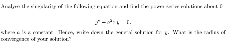Analyse the singularity of the following equation and find the power series solutions about 0
y" – a²x y = 0.
where a is a constant. Hence, write down the general solution for y. What is the radius of
convergence of your solution?
