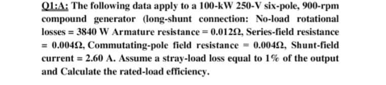 Q1:A: The following data apply to a 100-kW 250-V six-pole, 900-rpm
compound generator (long-shunt connection: No-load rotational
losses = 3840W Armature resistance = 0.0122, Series-field resistance
= 0.0042, Commutating-pole field resistance =
current = 2.60 A. Assume a stray-load loss equal to 1% of the output
and Calculate the rated-load efficiency.
0.0042, Shunt-field
%3D
%3D
