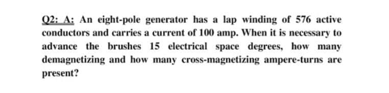 Q2: A: An eight-pole generator has a lap winding of 576 active
conductors and carries a current of 100 amp. When it is necessary to
advance the brushes 15 electrical space degrees, how many
demagnetizing and how many cross-magnetizing ampere-turns are
present?
