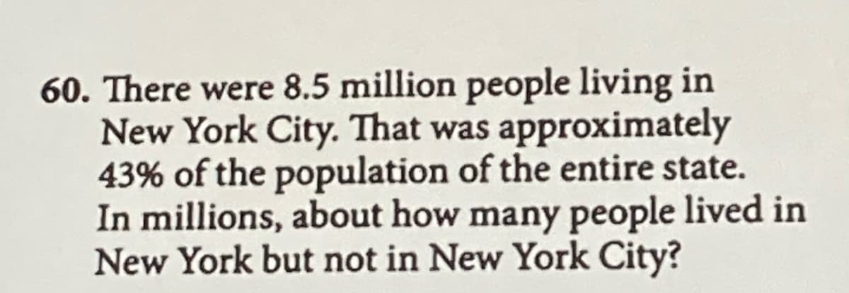 60. There were 8.5 million people living in
New York City. That was approximately
43% of the population of the entire state.
In millions, about how many people lived in
New York but not in New York City?
