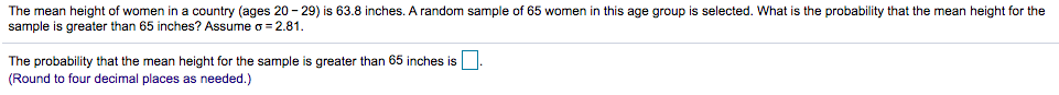 The mean height of women in a country (ages 20 - 29) is 63.8 inches. A random sample of 65 women in this age group is selected. What is the probability that the mean height for the
sample is greater than 65 inches? Assume o= 2.81.
The probability that the mean height for the sample is greater than 65 inches is
(Round to four decimal places as needed.)
