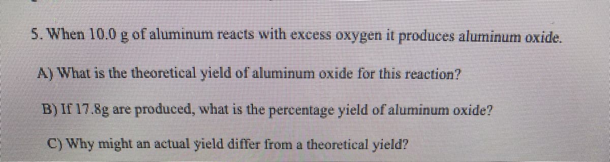S. When 10.0g of aluminum reacts with excess oxygen it produces aluminum oxide.
A)What is the theoretical yieldof aluminum oxide for this reaction?
B)Ir17.8g are produced, what is the percentage yield of aluminum oxide?
C) Why might an actual yield differ from a theoretical yield?
