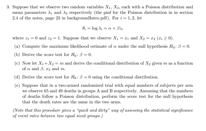 3. Suppose that we observe two random variables X1, X2, each with a Poisson distribution and
mean parameters di and A2 respectively (the pmf for the Poisson distribution in in section
2.4 of the notes, page 23 in backgroundIntro.pdf). For i = 1,2, let
0; = log A; = a + Bz;
where z1 = 0 and z2 = 1. Suppose that we observe X1 = x1 and X2 = r2 (x; 2 0).
(a) Compute the maximum likelihood estimate of a under the null hypothesis Ho: B = 0.
(b) Derive the score test for Ho: B = 0.
(c) Now let X1+X2 = m and derive the conditional distribution of X2 given m as a function
of a and 3, r2 and m.
(d) Derive the score test for Ho: B = 0 using the conditional distribution.
(e) Suppose that in a two-armed randomized trial with equal numbers of subjects per arm
we observe 65 and 49 deaths in groups A and B respectively. Assuming that the numbers
of deaths follow a Poisson distribution, perform the score test for the null hypothesis
that the death rates are the same in the two arms.
(Note that this procedure gives a “quick and dirty" way of assessing the statistical significance
of event rates between two equal sized groups.)
