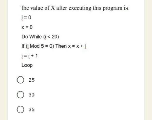 The value of X after executing this program is:
i = 0
x = 0
Do While (i< 20)
If (i Mod 5 = 0) Then x = x+i
i= i+ 1
Loop
25
30
35
