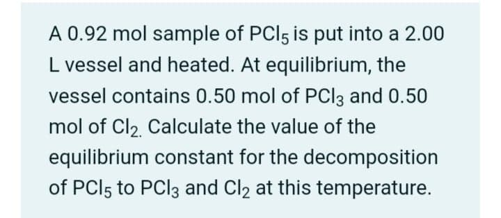 A 0.92 mol sample of PCI5 is put into a 2.00
L vessel and heated. At equilibrium, the
vessel contains 0.50 mol of PCI3 and 0.50
mol of Cl2. Calculate the value of the
equilibrium constant for the decomposition
of PCI5 to PCI3 and Cl2 at this temperature.
