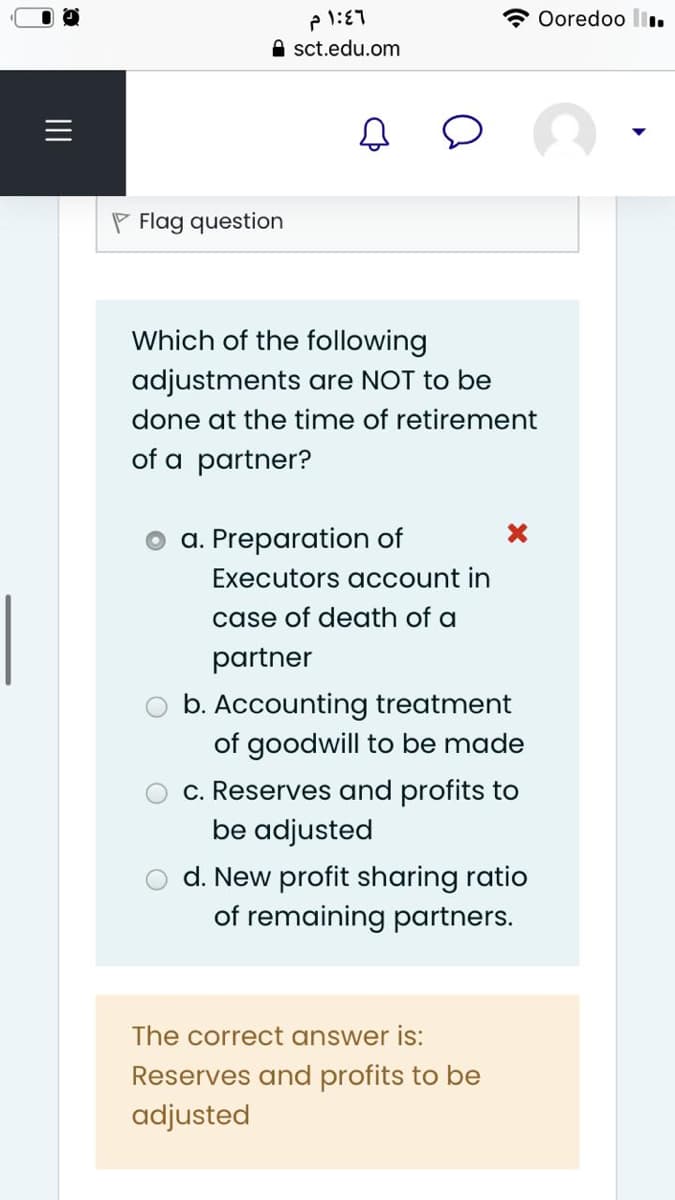 A Ooredoo l.
A sct.edu.om
P Flag question
Which of the following
adjustments are NOT to be
done at the time of retirement
of a partner?
a. Preparation of
Executors account in
case of death of a
partner
b. Accounting treatment
of goodwill to be made
c. Reserves and profits to
be adjusted
d. New profit sharing ratio
of remaining partners.
The correct answer is:
Reserves and profits to be
adjusted
II
