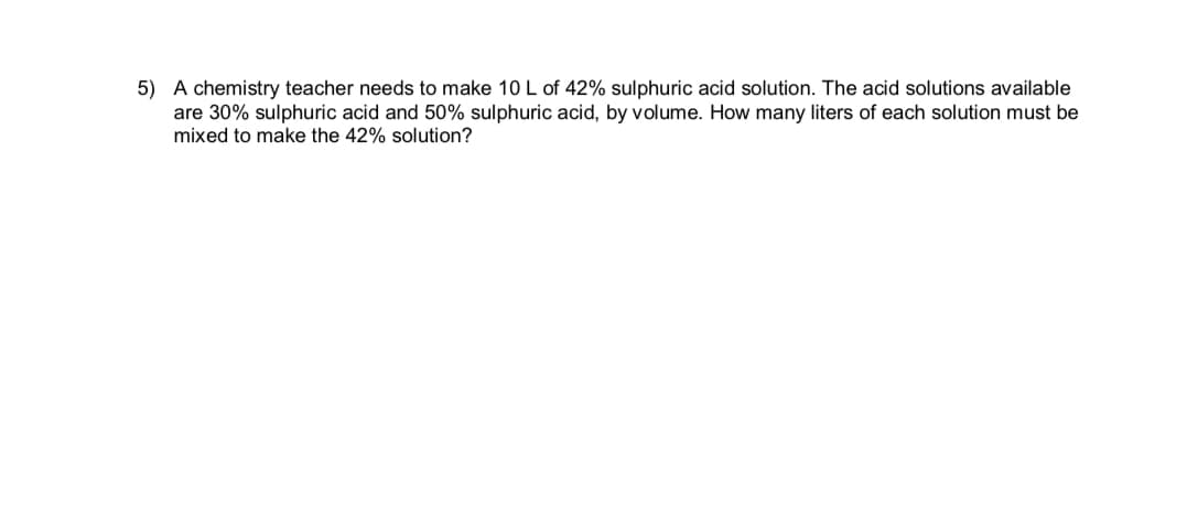 5) A chemistry teacher needs to make 10 L of 42% sulphuric acid solution. The acid solutions available
are 30% sulphuric acid and 50% sulphuric acid, by volume. How many liters of each solution must be
mixed to make the 42% solution?
