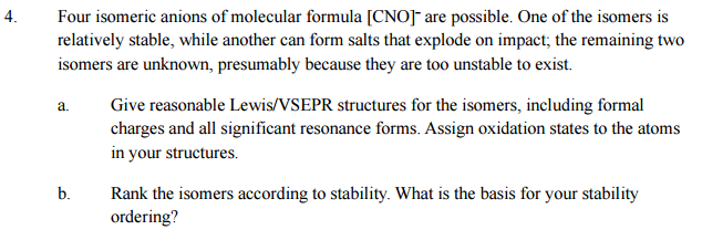 4.
Four isomeric anions of molecular formula [CNO]¯ are possible. One of the isomers is
relatively stable, while another can form salts that explode on impact; the remaining two
isomers are unknown, presumably because they are too unstable to exist.
Give reasonable Lewis/VSEPR structures for the isomers, including formal
charges and all significant resonance forms. Assign oxidation states to the atoms
in your structures.
b.
Rank the isomers according to stability. What is the basis for your stability
ordering?
