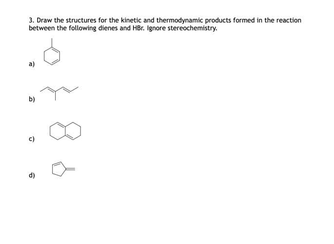 3. Draw the structures for the kinetic and thermodynamic products formed in the reaction
between the following dienes and HBr. Ignore stereochemistry.
a)
b)
c)
d)
