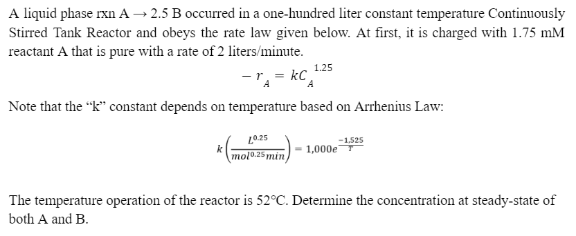 A liquid phase rxn A → 2.5 B occurred in a one-hundred liter constant temperature Continuously
Stirred Tank Reactor and obeys the rate law given below. At first, it is charged with 1.75 mM
reactant A that is pure with a rate of 2 liters/minute.
r
k
=kC
=
A
A
Note that the "k" constant depends on temperature based on Arrhenius Law:
1.25
10.25
molo.25 min
-1,525
1,000e T
The temperature operation of the reactor is 52°C. Determine the concentration at steady-state of
both A and B.