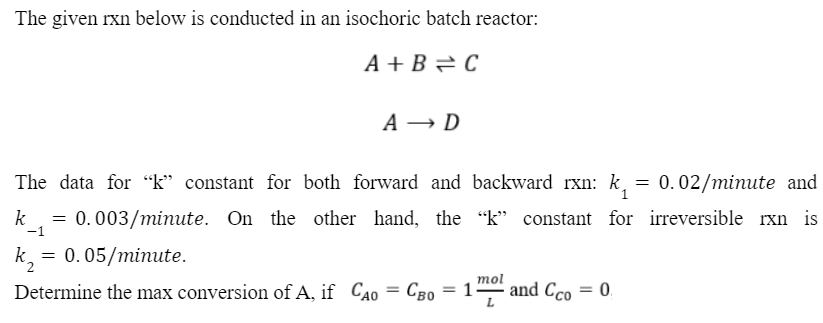 The given rxn below is conducted in an isochoric batch reactor:
k =
-1
A+B=C
The data for "k" constant for both forward and backward rxn: k₁ = 0.02/minute and
0.003/minute. On the other hand, the "k" constant for irreversible rxn is
= 0.05/minute.
A → D
mol
Determine the max conversion of A, if CAO = CB0 = 1 and Cco = 0.
L