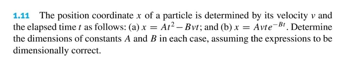 1.11 The position coordinate x of a particle is determined by its velocity v and
the elapsed time t as follows: (a) x = At? – Bvt; and (b) x = Avte-B1. Determine
the dimensions of constants A and B in each case, assuming the expressions to be
dimensionally correct.
