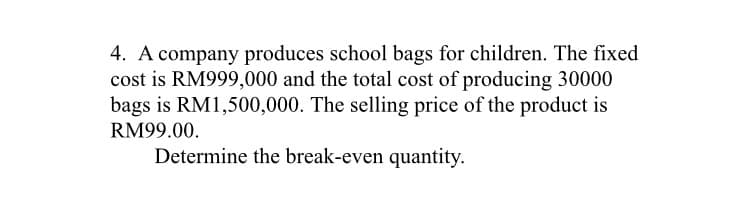 4. A company produces school bags for children. The fixed
cost is RM999,000 and the total cost of producing 30000
bags is RM1,500,000. The selling price of the product is
RM99.00.
Determine the break-even quantity.
