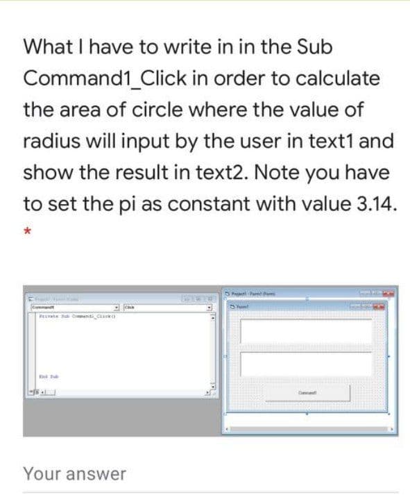 What I have to write in in the Sub
Command1_Click in order to calculate
the area of circle where the value of
radius will input by the user in text1 and
show the result in text2. Note you have
to set the pi as constant with value 3.14.
PEVAn Canti C
End
Your answer
