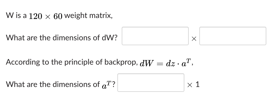 W is a 120 x 60 weight matrix,
What are the dimensions of dW?
According to the principle of backprop, dW
dz · a",
• A.
What are the dimensions of aT?
x 1
