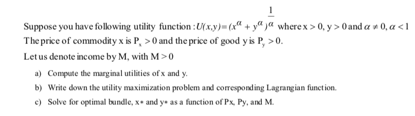 1
Suppose you have following utility function :U(x,y)=(xª + yª )a wherex > 0, y > 0 and a ± 0, a <1
The price of commodity x is P, > 0 and the price of good y is P, >0.
Let us denote income by M, with M >0
a) Compute the marginal utilities of x and y.
b) Write down the utility maximization problem and correspond ing Lagrangian function.
c) Solve for optimal bundle, x* and y* as a function of Px, Py, and M.
