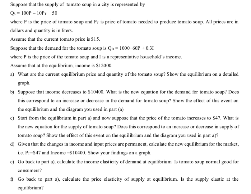 Suppose that the supply of tomato soup in a city is represented by
Qs = 100P – 10PT – 50
where P is the price of tomato soup and Pr is price of tomato needed to produce tomato soup. All prices are in
dollars and quantity is in liters.
Assume that the current tomato price is $15.
Suppose that the demand for the tomato soup is QD = 1000–60P + 0.31
where P is the price of the tomato soup and I is a representative household's income.
Assume that at the equilibrium, income is $12000.
a) What are the current equilibrium price and quantity of the tomato soup? Show the equilibrium on a detailed
graph.
b) Suppose that income decreases to $10400. What is the new equation for the demand for tomato soup? Does
this correspond to an increase or decrease in the demand for tomato soup? Show the effect of this event on
the equilibrium and the diagram you used in part (a)
c) Start from the equilibrium in part a) and now suppose that the price of the tomato increases to $47. What is
the new equation for the supply of tomato soup? Does this correspond to an increase or decrease in supply of
tomato soup? Show the effect of this event on the equilibrium and the diagram you used in part a)?
d) Given that the changes in income and input prices are permanent, calculate the new equilibrium for the market,
i.e. Pr-S47 and Income =$10400. Show your findings on a graph.
e) Go back to part a), calculate the income elasticity of demand at equilibrium. Is tomato soup normal good for
consumers?
f) Go back to part a), calculate the price elasticity of supply at equilibrium. Is the supply elastic at the
equilibrium?
