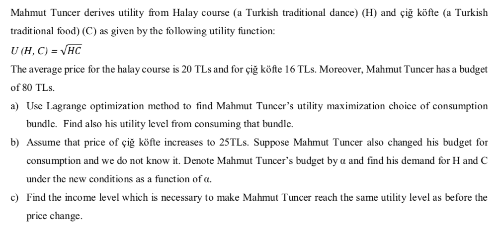 Mahmut Tuncer derives utility from Halay course (a Turkish traditional dance) (H) and çiğ köfte (a Turkish
traditional food) (C) as given by the following utility function:
U (H, C) = VHC
The average price for the halay course is 20 TLs and for çiğ köfte 16 TLs. Moreover, Mahmut Tuncer has a budget
of 80 TLs.
a) Use Lagrange optimization method to find Mahmut Tuncer's utility maximization choice of consumption
bundle. Find also his utility level from consuming that bundle.
b) Assume that price of çiğ köfte increases to 25TLS. Suppose Mahmut Tuncer also changed his budget for
consumption and we do not know it. Denote Mahmut Tuncer's budget by a and find his demand for H and C
under the new conditions as a function of a.
c) Find the income level which is necessary to make Mahmut Tuncer reach the same utility level as before the
price change.
