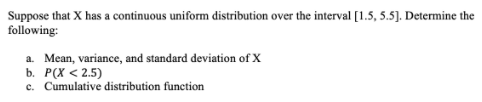 Suppose that X has a continuous uniform distribution over the interval [1.5, 5.5]. Determine the
following:
a. Mean, variance, and standard deviation of X
b. P(X < 2.5)
c. Cumulative distribution function
