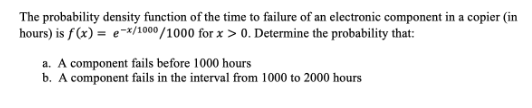 The probability density function of the time to failure of an electronic component in a copier (in
hours) is f(x) = e-*/1000/1000 for x > 0. Determine the probability that:
a. A component fails before 1000 hours
b. A component fails in the interval from 1000 to 2000 hours
