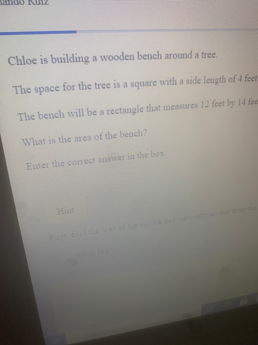 Tando R0IZ
Chloe is building a wooden bench around a tree.
The space for the tree is a square with a side length of 4 feet.
The bench will be a rectangle that measures 12 feet by 14 fee
What is the area of the bench?
Enter the correct answer in the box.
Hint
Fust. fnd the area of the square and then subract that trom the
Square feer
