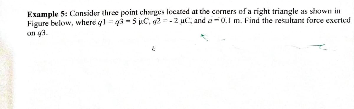Example 5: Consider three point charges located at the corners of a right triangle as shown in
Figure below, where q1 = q3 = 5 µC, q2 = - 2 µC, and a = 0.1 m. Find the resultant force exerted
on q3.
i:
