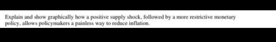 Explain and show graphically how a positive supply shock, followed by a more restrictive monetary
policy, allows policymakers a painless way to reduce inflation.
