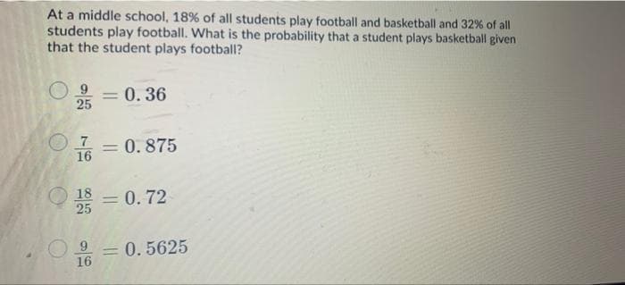 At a middle school, 18% of all students play football and basketball and 32 % of all
students play football. What is the probability that a student plays basketball given
that the student plays football?
0.36
25
7 0.875
%3D
16
18
= 0.72
25
= 0. 5625
16
%3D
