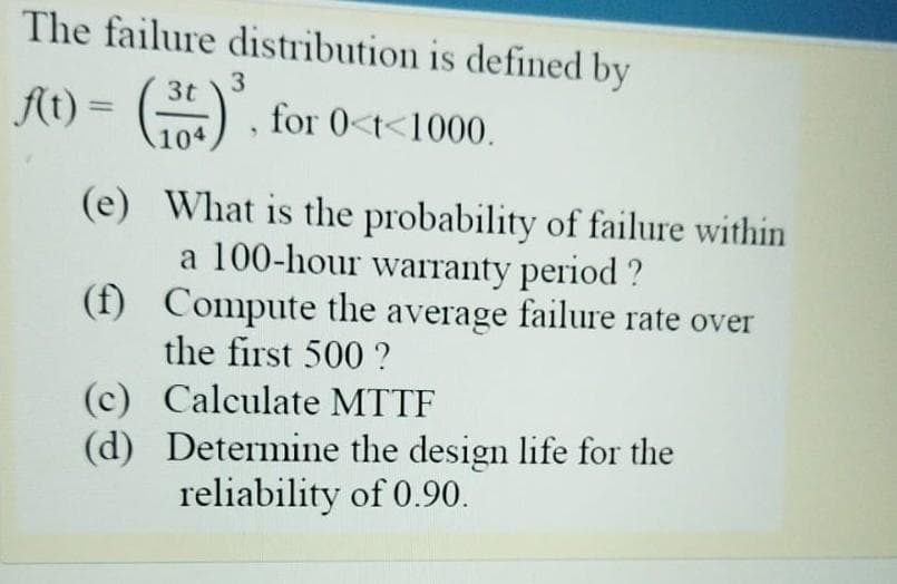 The failure distribution is defined by
3
3t
At) = () for 0<t<1000.
104
(e) What is the probability of failure within
a 100-hour warranty period ?
(f) Compute the average failure rate over
the first 500 ?
(c) Calculate MTTF
(d) Determine the design life for the
reliability of 0.90.

