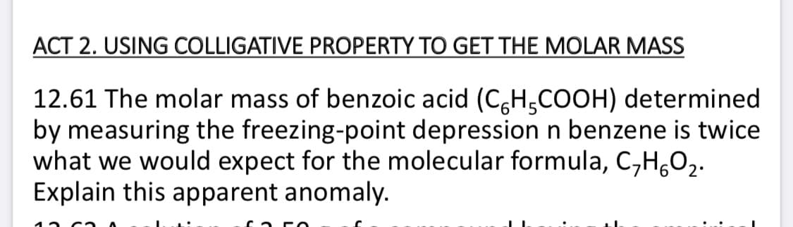 ACT 2. USING COLLIGATIVE PROPERTY TO GET THE MOLAR MASS
12.61 The molar mass of benzoic acid (C,H,COOH) determined
by measuring the freezing-point depression n benzene is twice
what we would expect for the molecular formula, C,H,O2.
Explain this apparent anomaly.
