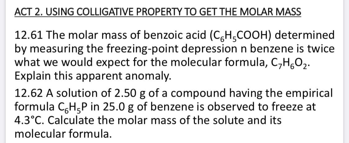 ACT 2. USING COLLIGATIVE PROPERTY TO GET THE MOLAR MASS
12.61 The molar mass of benzoic acid (C,H,COOH) determined
by measuring the freezing-point depression n benzene is twice
what we would expect for the molecular formula, C,H,O2.
Explain this apparent anomaly.
12.62 A solution of 2.50 g of a compound having the empirical
formula C,H,P in 25.0 g of benzene is observed to freeze at
4.3°C. Calculate the molar mass of the solute and its
molecular formula.
