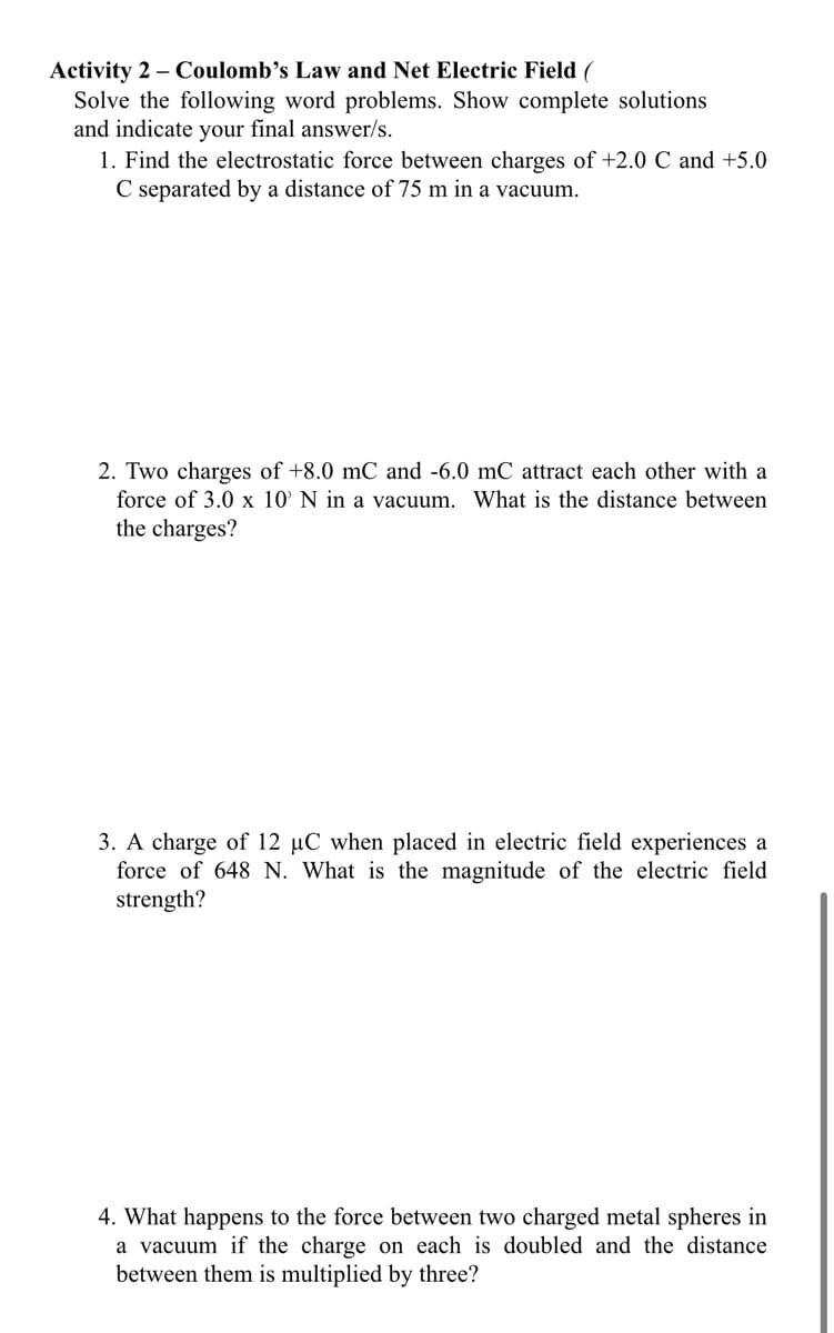 Activity 2 – Coulomb’s Law and Net Electric Field (
Solve the following word problems. Show complete solutions
and indicate your final answer/s.
1. Find the electrostatic force between charges of +2.0 C and +5.0
C separated by a distance of 75 m in a vacuum.
2. Two charges of +8.0 mC and -6.0 mC attract each other with a
force of 3.0 x 10' N in a vacuum. What is the distance between
the charges?
3. A charge of 12 µC when placed in electric field experiences a
force of 648 N. What is the magnitude of the electric field
strength?
4. What happens to the force between two charged metal spheres in
a vacuum if the charge on each is doubled and the distance
between them is multiplied by three?
