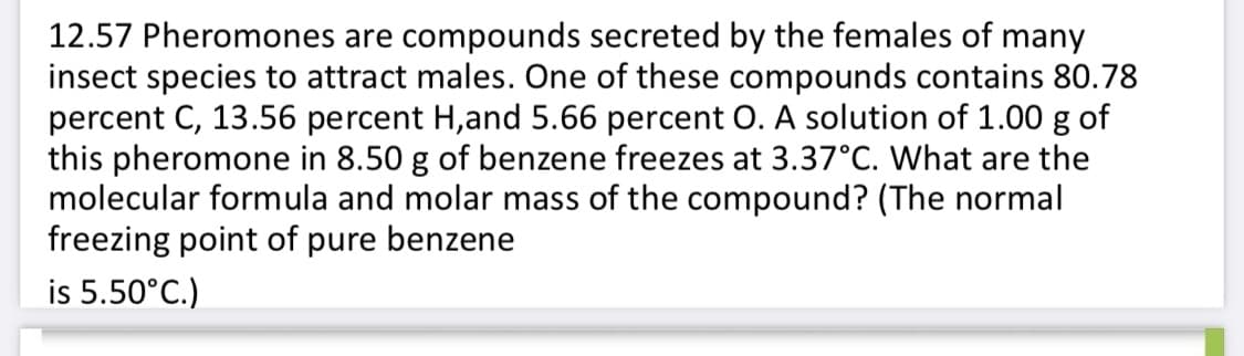12.57 Pheromones are compounds secreted by the females of many
insect species to attract males. One of these compounds contains 80.78
percent C, 13.56 percent H,and 5.66 percent O. A solution of 1.00 g of
this pheromone in 8.50 g of benzene freezes at 3.37°C. What are the
molecular formula and molar mass of the compound? (The normal
freezing point of pure benzene
is 5.50°C.)

