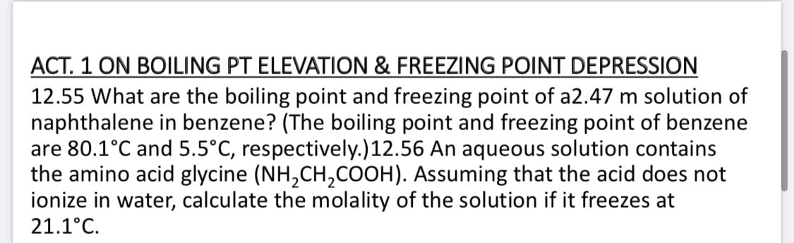 ACT. 1 ON BOILING PT ELEVATION & FREEZING POINT DEPRESSION
12.55 What are the boiling point and freezing point of a2.47 m solution of
naphthalene in benzene? (The boiling point and freezing point of benzene
are 80.1°C and 5.5°C, respectively.)12.56 An aqueous solution contains
the amino acid glycine (NH,CH,COOH). Assuming that the acid does not
ionize in water, calculate the molality of the solution if it freezes at
21.1°C.
