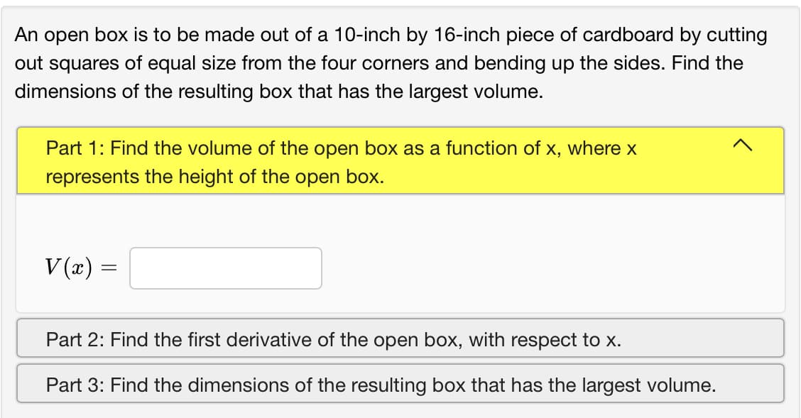 An open box is to be made out of a 10-inch by 16-inch piece of cardboard by cutting
out squares of equal size from the four corners and bending up the sides. Find the
dimensions of the resulting box that has the largest volume.
Part 1: Find the volume of the open box as a function of x, where x
represents the height of the open box.
V (x)
Part 2: Find the first derivative of the open box, with respect to X.
Part 3: Find the dimensions of the resulting box that has the largest volume.
