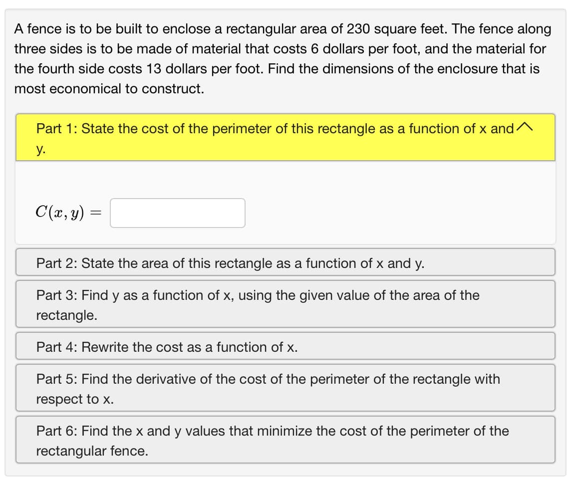 A fence is to be built to enclose a rectangular area of 230 square feet. The fence along
three sides is to be made of material that costs 6 dollars per foot, and the material for
the fourth side costs 13 dollars per foot. Find the dimensions of the enclosure that is
most economical to construct.
Part 1: State the cost of the perimeter of this rectangle as a function of x and^
у.
C(x, y) =
Part 2: State the area of this rectangle as a function of x and y.
Part 3: Find y as a function of x, using the given value of the area of the
rectangle.
Part 4: Rewrite the cost as a function of x.
Part 5: Find the derivative of the cost of the perimeter of the rectangle with
respect to x.
Part 6: Find the x and y values that minimize the cost of the perimeter of the
rectangular fence.
