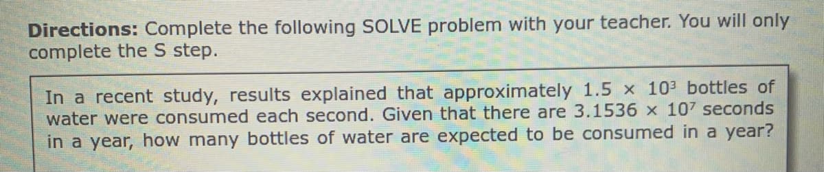 Directions: Complete the following SOLVE problem with your teacher. You will only
complete the S step.
In a recent study, results explained that approximately 1.5 x 103 bottles of
water were consumed each second. Given that there are 3.1536 x 107 seconds
in a year, how many bottles of water are expected to be consumed in a year?
