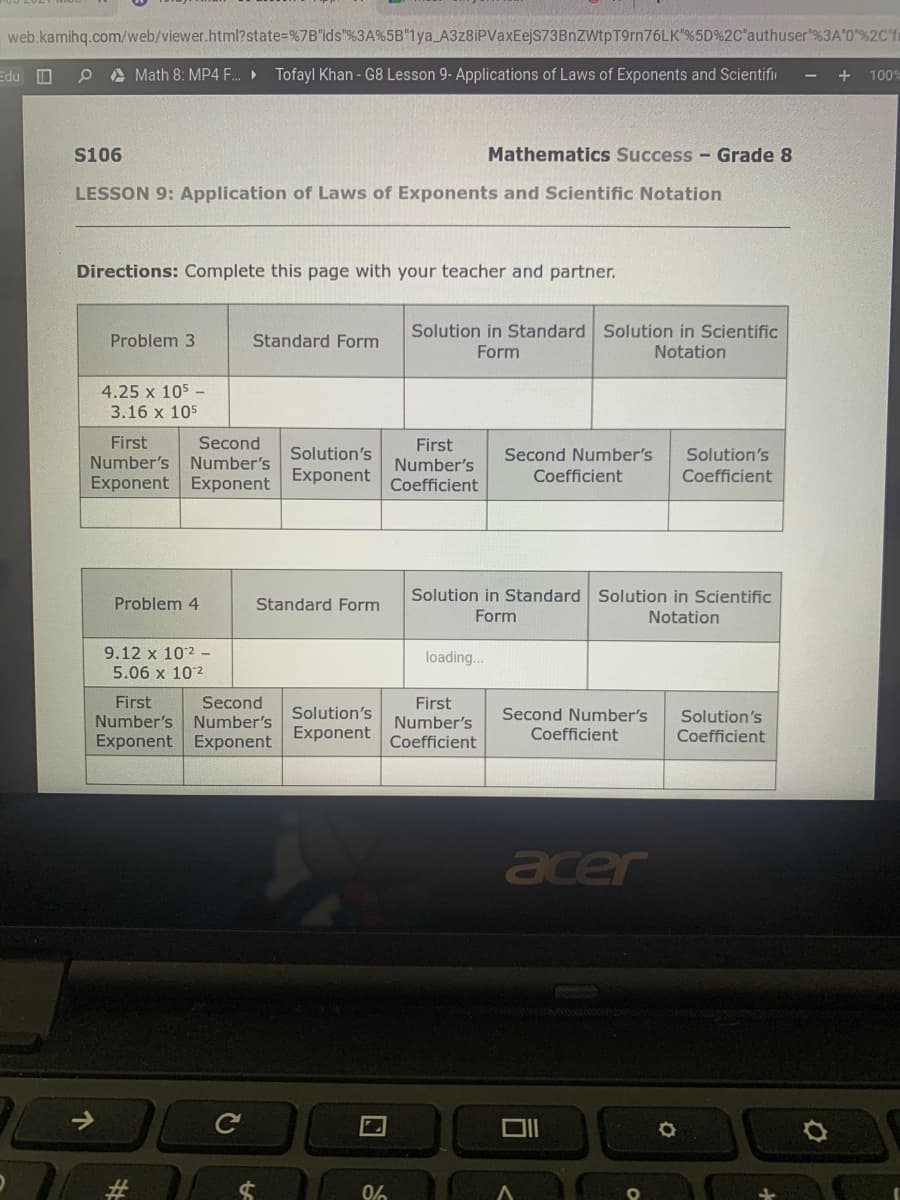 web.kamihq.com/web/viewer.html?state=%7B'ids"%3A%5B"1ya_A3z8iPVaxEejS73BnZWtpT9rn76LK"%5D%2C"authuser"%3A'0"%2C'ft
Edu O
O A Math 8: MP4 .
Tofayl Khan - G8 Lesson 9- Applications of Laws of Exponents and Scientifin
+
100%
S106
Mathematics Success - Grade 8
LESSON 9: Application of Laws of Exponents and Scientific Notation
Directions: Complete this page with your teacher and partner.
Solution in Standard Solution in Scientific
Problem 3
Standard Form
Form
Notation
4.25 x 105 -
3.16 x 105
First
Second
Number's
Exponent Exponent
First
Number's
Coefficient
Solution's
Second Number's
Solution's
Coefficient
Number's
Exponent
Coefficient
Solution in Standard Solution in Scientific
Problem 4
Standard Form
Form
Notation
9.12 x 102 -
loading..
5.06 x 102
First
Number's Number's
Exponent Exponent
Second
First
Number's
Solution's
Second Number's
Coefficient
Solution's
Exponent
Coefficient
Coefficient
acer
