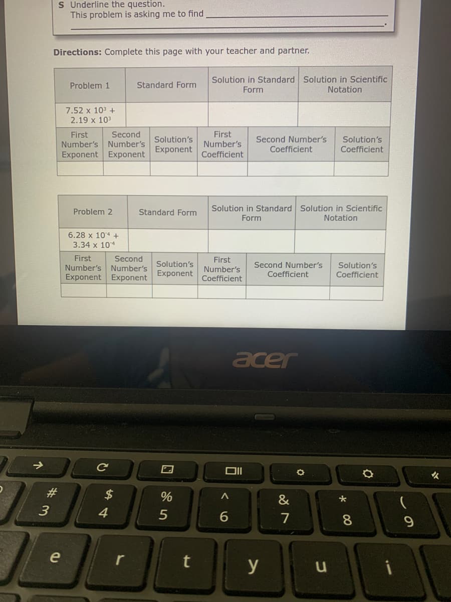 S Underline the question.
This problem is asking me to find
Directions: Complete this page with your teacher and partner.
Solution in Standard Solution in Scientific
Problem 1
Standard Form
Form
Notation
7.52 x 103 +
2.19 x 103
First
First
Number's Number's
Exponent Exponent
Second
Second Number's
Solution's
Coefficient
Solution's
Number's
Exponent
Coefficient
Coefficient
Solution in Standard Solution in Scientific
Problem 2
Standard Form
Form
Notation
6.28 x 104 +
3.34 x 104
First
Number's
Exponent Exponent
Second
Number's
Solution's
Exponent
First
Number's
Second Number's
Coefficient
Solution's
Coefficient
Coefficient
acer
Ce
女
23
&
4
5
7
9.
e
r
y
* 00
