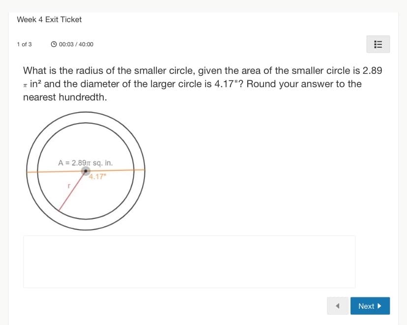Week 4 Exit Ticket
1 of 3
00:03 / 40:00
What is the radius of the smaller circle, given the area of the smaller circle is 2.89
Tin² and the diameter of the larger circle is 4.17"? Round your answer to the
nearest hundredth.
A = 2.89π sq. in.
4.17"
Next ►
!!!