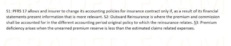 S1: PFRS 17 allows and insurer to change its accounting policies for insurance contract only if, as a result of its financial
statements present information that is more relevant. S2: Outward Reinsurance is where the premium and commission
shall be accounted for in the different accounting period original policy to which the reinsurance relates. $3: Premium
deficiency arises when the unearned premium reserve is less than the estimated claims related expenses.
