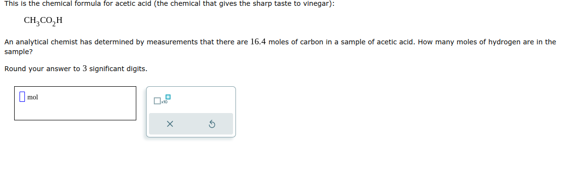 This is the chemical formula for acetic acid (the chemical that gives the sharp taste to vinegar):
CH3CO₂H
An analytical chemist has determined by measurements that there are 16.4 moles of carbon in a sample of acetic acid. How many moles of hydrogen are in the
sample?
Round your answer to 3 significant digits.
mol