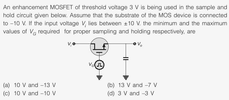 An enhancement MOSFET of threshold voltage 3 V is being used in the sample and
hold circuit given below. Assume that the substrate of the MOS device is connected
to -10 V. If the input voltage V, lies between +10 V. the minimum and the maximum
values of Ve required for proper sampling and holding respectively, are
(b) 13 V and -7 V
(d) 3 V and -3 V
(a) 10 V and -13 V
(c) 10 V and -10 V
