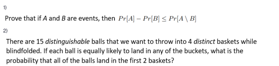 1)
Prove that if A and B are events, then Pr[A] – Pr[B] < Pr[A\ B]
2)
There are 15 distinguishable balls that we want to throw into 4 distinct baskets while
blindfolded. If each ball is equally likely to land in any of the buckets, what is the
probability that all of the balls land in the first 2 baskets?
