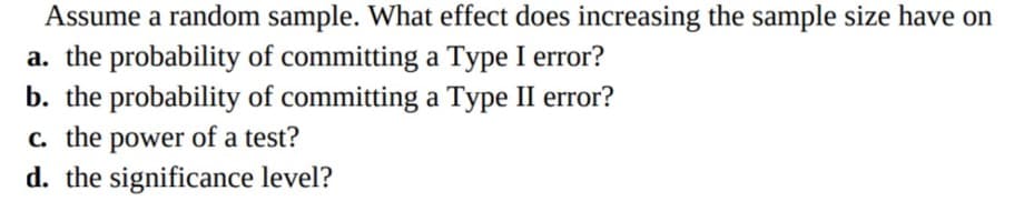 Assume a random sample. What effect does increasing the sample size have on
a. the probability of committing a Type I error?
b. the probability of committing a Type II error?
c. the power of a test?
d. the significance level?
