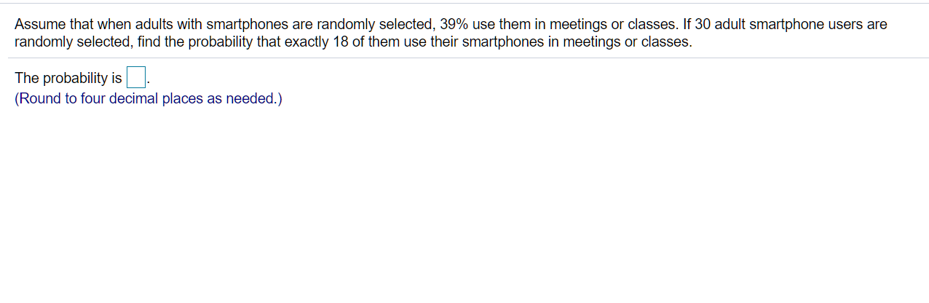 Assume that when adults with smartphones are randomly selected, 39% use them in meetings or classes. If 30 adult smartphone users are
randomly selected, find the probability that exactly 18 of them use their smartphones in meetings or classes.
The probability is
(Round to four decimal places as needed.)
